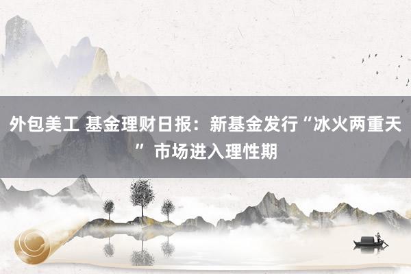 外包美工 基金理财日报：新基金发行“冰火两重天” 市场进入理性期