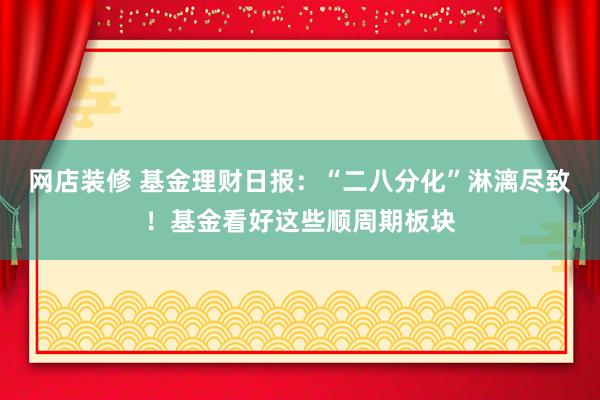 网店装修 基金理财日报：“二八分化”淋漓尽致！基金看好这些顺周期板块