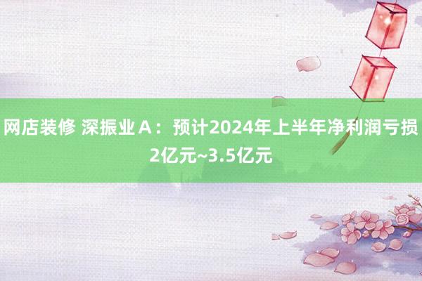 网店装修 深振业Ａ：预计2024年上半年净利润亏损2亿元~3.5亿元