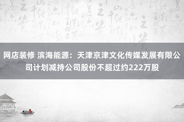 网店装修 滨海能源：天津京津文化传媒发展有限公司计划减持公司股份不超过约222万股