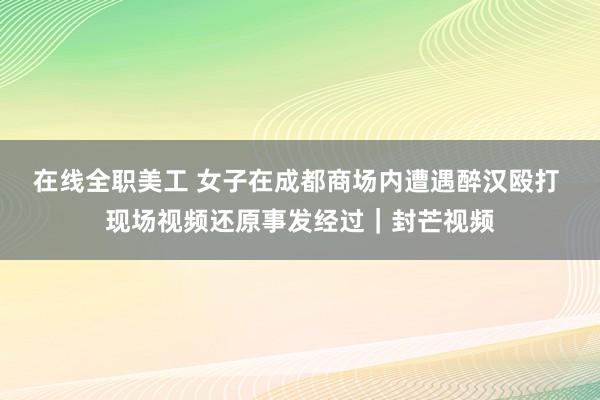 在线全职美工 女子在成都商场内遭遇醉汉殴打 现场视频还原事发经过｜封芒视频