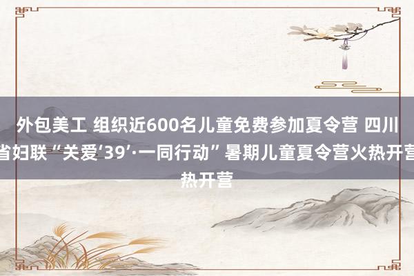 外包美工 组织近600名儿童免费参加夏令营 四川省妇联“关爱‘39’·一同行动”暑期儿童夏令营火热开营