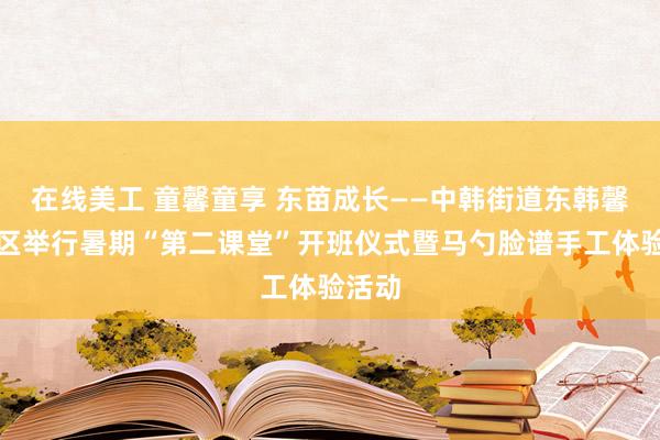 在线美工 童馨童享 东苗成长——中韩街道东韩馨悦社区举行暑期“第二课堂”开班仪式暨马勺脸谱手工体验活动