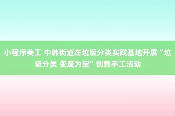 小程序美工 中韩街道在垃圾分类实践基地开展“垃圾分类 变废为宝”创意手工活动