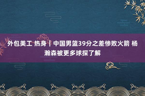 外包美工 热身｜中国男篮39分之差惨败火箭 杨瀚森被更多球探了解