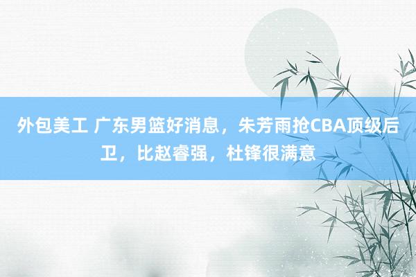 外包美工 广东男篮好消息，朱芳雨抢CBA顶级后卫，比赵睿强，杜锋很满意