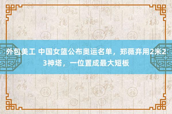 外包美工 中国女篮公布奥运名单，郑薇弃用2米23神塔，一位置成最大短板