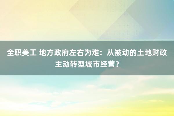 全职美工 地方政府左右为难：从被动的土地财政主动转型城市经营？