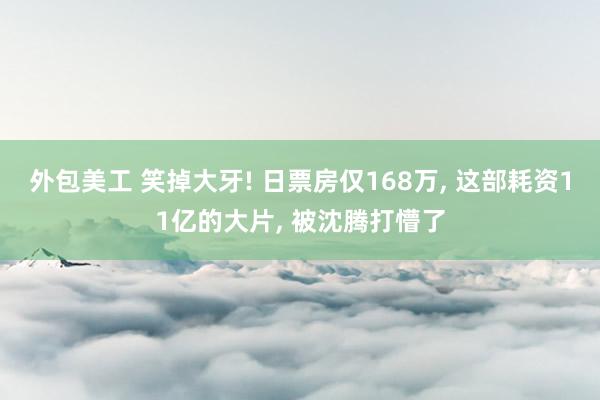 外包美工 笑掉大牙! 日票房仅168万, 这部耗资11亿的大片, 被沈腾打懵了