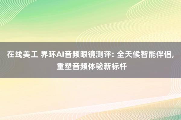 在线美工 界环AI音频眼镜测评: 全天候智能伴侣, 重塑音频体验新标杆