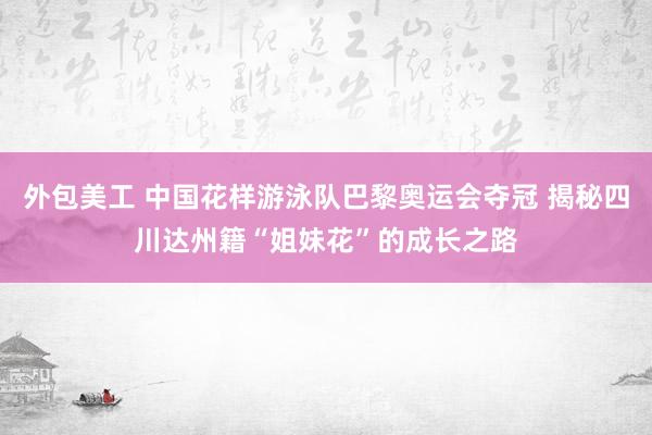 外包美工 中国花样游泳队巴黎奥运会夺冠 揭秘四川达州籍“姐妹花”的成长之路