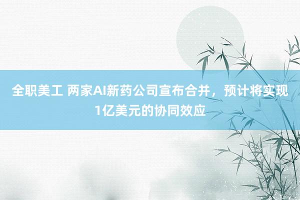 全职美工 两家AI新药公司宣布合并，预计将实现1亿美元的协同效应