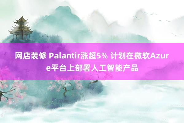 网店装修 Palantir涨超5% 计划在微软Azure平台上部署人工智能产品