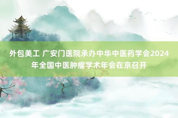 外包美工 广安门医院承办中华中医药学会2024年全国中医肿瘤学术年会在京召开