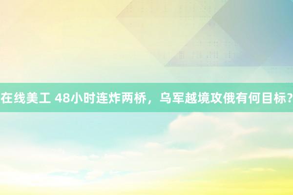 在线美工 48小时连炸两桥，乌军越境攻俄有何目标？