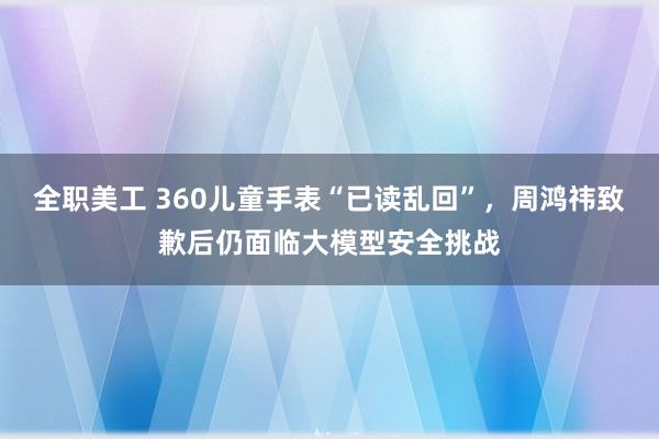 全职美工 360儿童手表“已读乱回”，周鸿祎致歉后仍面临大模型安全挑战