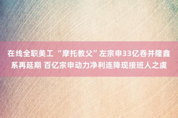 在线全职美工 “摩托教父”左宗申33亿吞并隆鑫系再延期 百亿宗申动力净利连降现接班人之虞