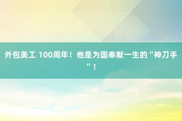 外包美工 100周年！他是为国奉献一生的“神刀手”！