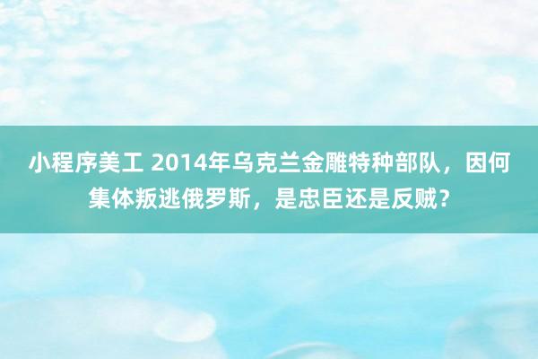 小程序美工 2014年乌克兰金雕特种部队，因何集体叛逃俄罗斯，是忠臣还是反贼？