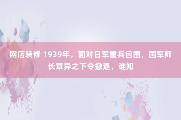 网店装修 1939年，面对日军重兵包围，国军师长覃异之下令撤退，谁知