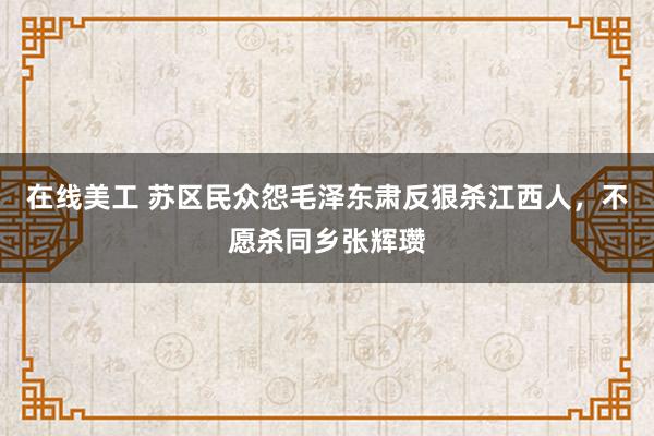 在线美工 苏区民众怨毛泽东肃反狠杀江西人，不愿杀同乡张辉瓒