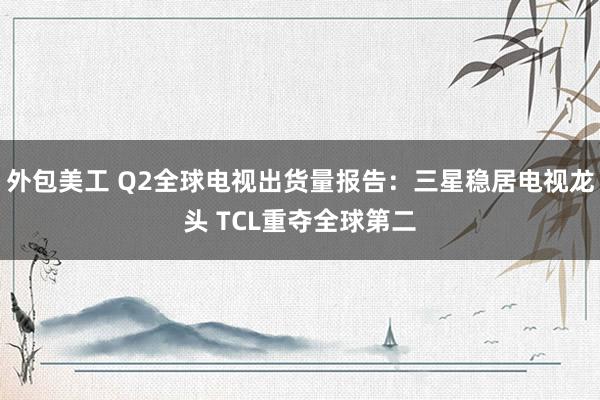 外包美工 Q2全球电视出货量报告：三星稳居电视龙头 TCL重夺全球第二