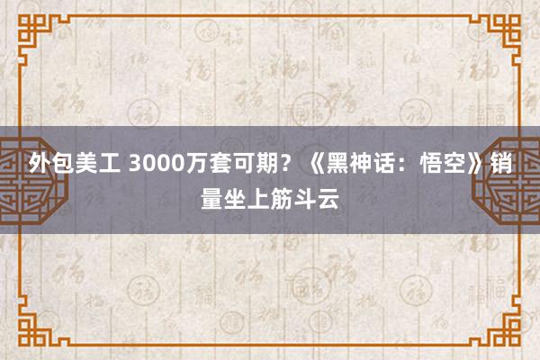 外包美工 3000万套可期？《黑神话：悟空》销量坐上筋斗云